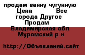  продам ванну чугунную › Цена ­ 7 000 - Все города Другое » Продам   . Владимирская обл.,Муромский р-н